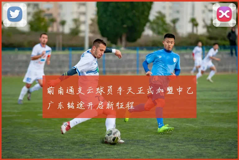 前南通支云球员李天正式加盟中乙广东铭途开启新征程