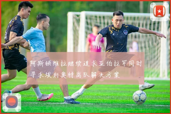 阿斯顿维拉继续追求亚伯拉罕同时寻求埃利奥特离队解决方案