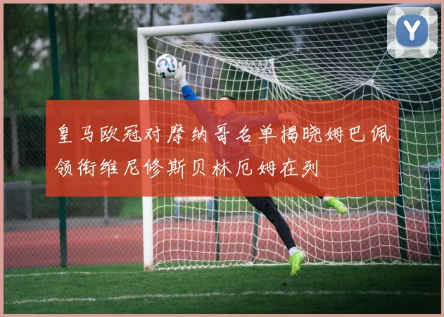 皇马欧冠对摩纳哥名单揭晓姆巴佩领衔维尼修斯贝林厄姆在列