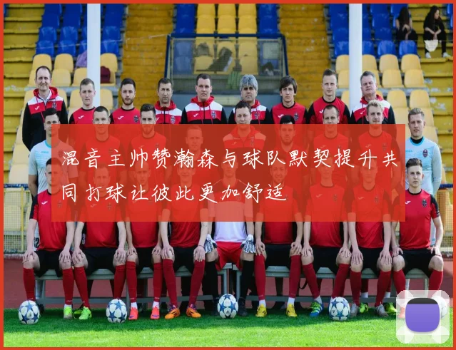 混音主帅赞瀚森与球队默契提升共同打球让彼此更加舒适